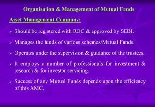 Organisation & Management of Mutual Funds 
Asset Management Company: 
 Should be registered with ROC & approved by SEBI. 
 Manages the funds of various schemes/Mutual Funds. 
 Operates under the supervision & guidance of the trustees. 
 It employs a number of professionals for investment & 
research & for investor servicing. 
 Success of any Mutual Funds depends upon the efficiency 
of this AMC. 
 