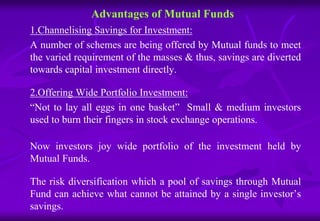Advantages of Mutual Funds 
1.Channelising Savings for Investment: 
A number of schemes are being offered by Mutual funds to meet 
the varied requirement of the masses & thus, savings are diverted 
towards capital investment directly. 
2.Offering Wide Portfolio Investment: 
“Not to lay all eggs in one basket” Small & medium investors 
used to burn their fingers in stock exchange operations. 
Now investors joy wide portfolio of the investment held by 
Mutual Funds. 
The risk diversification which a pool of savings through Mutual 
Fund can achieve what cannot be attained by a single investor’s 
savings. 
 