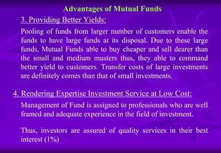 Advantages of Mutual Funds 
3. Providing Better Yields: 
Pooling of funds from larger number of customers enable the 
funds to have large funds at its disposal. Due to these large 
funds, Mutual Funds able to buy cheaper and sell dearer than 
the small and medium musters thus, they able to command 
better yield to customers. Transfer costs of large investments 
are definitely comes than that of small investments. 
4. Rendering Expertise Investment Service at Low Cost: 
Management of Fund is assigned to professionals who are well 
framed and adequate experience in the field of investment. 
Thus, investors are assured of quality services in their best 
interest (1%) 
 