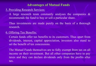 Advantages of Mutual Funds 
5. Providing Research Services: 
A large research team constantly analyses the companies & 
recommends the fund to buy or sell a particular share. 
Thus investments are made purely on the basis of a thorough 
research. 
6. Offering Tax Benefits: 
Certain funds offer tax benefits to its customers. Thus apart from 
dividends, interest, capital appreciation, investors also stand to 
set the benefit of tax concessions. 
The Mutual Funds themselves are to fully exempt from tax on all 
income on their investment. But all other companies have to pay 
taxes and they can declare dividends only from the profits after 
tax. 
 