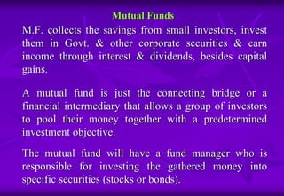 Mutual Funds 
M.F. collects the savings from small investors, invest 
them in Govt. & other corporate securities & earn 
income through interest & dividends, besides capital 
gains. 
A mutual fund is just the connecting bridge or a 
financial intermediary that allows a group of investors 
to pool their money together with a predetermined 
investment objective. 
The mutual fund will have a fund manager who is 
responsible for investing the gathered money into 
specific securities (stocks or bonds). 
 