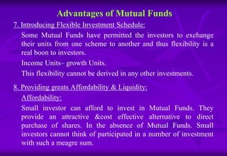 Advantages of Mutual Funds 
7. Introducing Flexible Investment Schedule: 
Some Mutual Funds have permitted the investors to exchange 
their units from one scheme to another and thus flexibility is a 
real boon to investors. 
Income Units– growth Units. 
This flexibility cannot be derived in any other investments. 
8. Providing greats Affordability & Liquidity: 
Affordability: 
Small investor can afford to invest in Mutual Funds. They 
provide an attractive &cost effective alternative to direct 
purchase of shares. In the absence of Mutual Funds. Small 
investors cannot think of participated in a number of investment 
with such a meagre sum. 
 