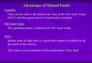 Advantages of Mutual Funds 
Liquidity: 
Units can be sold to the fund at any time at the Net Asset Value 
(NAV) and thus quick access to liquid cash is assured. 
Net Asset Value: 
The repurchase price is linked to the Net Asset Value. 
NAV: 
Market price of each unit of a particular scheme in relation to all 
the assets of the scheme. 
This value is a true indicator of the performance of the fund. 
 