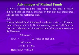 Advantages of Mutual Funds 
If NAV is more than the face value of the unit, it clearly 
indicated that the money invested on that unit has appreciated 
and the fund has performed well. 
E.g.: 
Fortune Mutual Fund introduced a scheme – size – 100 crores 
value of each unit is Rs.10. the company invested all funds in 
share and debenture and for market value of investment comes to 
Rs.200 crores. 
200 crores 
NAV =------------- X Value of each unit. 
100 crores 
= 2 X 10 = 20/- 
Hence NAV = Rs. 20/- 
 