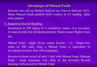 Advantages of Mutual Funds 
Investor can call up Mutual Fund at any time to find out NAV. 
Some Mutual Funds publish NAV weekly in 2/3 leading daily 
news papers. 
9. Simplified Record Keeping: 
Investment in 500 shares in ¾ companies means, it is necessary 
to keep records has dividend payment/ Bonus Issue/ Rights Issue 
etc., 
Mutual Fund - single invest source facility – i.e. Single buy 
order of 100 units from a Mutual Fund is equivalent to 
investment in more than 100 companies. 
Investor to keep record of only 1 deal with Mutual Fund. (Mutual 
Fund - sends statement very often to the investor) Record 
keeping work passed to Mutual Fund. 
 