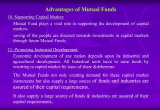 Advantages of Mutual Funds 
10. Supporting Capital Market: 
Mutual Fund plays a vital role in supporting the development of capital 
markets. 
saving of the people are directed towards investments in capital markets 
through future Mutual Funds. 
11. Promoting Industrial Development: 
Economic development of any nation depends upon its industrial and 
agricultural development. All Industrial units have to raise funds by 
resorting to capital market by issue of share &debenture. 
The Mutual Funds not only creating demand for these capital market 
instruments but also supply a large source of funds and industries are 
assured of their capital requirements. 
It also supply a large source of funds & industries are assured of their 
capital requirements. 
 