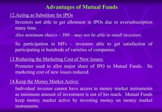 Advantages of Mutual Funds 
12.Acting as Substitute for IPOs 
Investors not able to get allotment in IPOs due to oversubscription 
many time. 
Also minimum shares – 500 – may not be able to small investors. 
So participation in MFs – investors able to get satisfaction of 
participating in hundreds of varieties of companies. 
13.Reducing the Marketing Cost of New Issues: 
Promoter used to allot major share of IPO to Mutual Funds. So 
marketing cost of new issues reduced. 
14.Keep the Money Market Active: 
Individual investor cannot have access to money market instruments 
as minimum amount of investment is out of his reach. Mutual Funds 
keep money market active by investing money on money market 
instruments. 
 