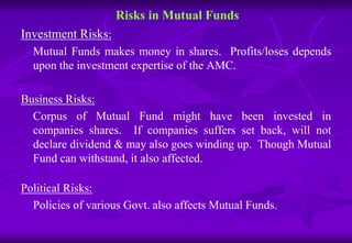 Risks in Mutual Funds 
Investment Risks: 
Mutual Funds makes money in shares. Profits/loses depends 
upon the investment expertise of the AMC. 
Business Risks: 
Corpus of Mutual Fund might have been invested in 
companies shares. If companies suffers set back, will not 
declare dividend & may also goes winding up. Though Mutual 
Fund can withstand, it also affected. 
Political Risks: 
Policies of various Govt. also affects Mutual Funds. 
 