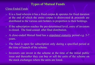 Types of Mutual Funds 
Close-Ended Funds 
 It is a fund wherein it has a fixed corpus & operates for fixed duration 
at the end of which the entire corpus is disinvested & proceeds are 
distributed to the various unit holders in proportion to their holdings. 
 If the subscription reaches the pre-determined level, entry of investors 
is closed. The fund ceased after final distribution. 
 A close-ended Mutual fund has a stipulated maturity period e.g. 5-7 
years. 
 The fund is open for subscription only during a specified period at 
the time of launch of the scheme. 
 Investors can invest in the scheme at the time of the initial public 
issue and thereafter they can buy or sell the units of the scheme on 
the stock exchanges where the units are listed. 
 