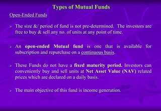 Types of Mutual Funds 
Open-Ended Funds 
 The size &/ period of fund is not pre-determined. The investors are 
free to buy & sell any no. of units at any point of time. 
 An open-ended Mutual fund is one that is available for 
subscription and repurchase on a continuous basis. 
 These Funds do not have a fixed maturity period. Investors can 
conveniently buy and sell units at Net Asset Value (NAV) related 
prices which are declared on a daily basis. 
 The main objective of this fund is income generation. 
 
