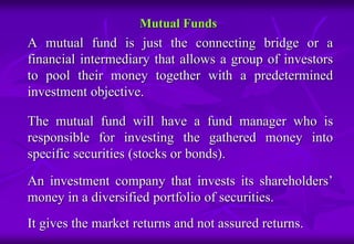 Mutual Funds 
A mutual fund is just the connecting bridge or a 
financial intermediary that allows a group of investors 
to pool their money together with a predetermined 
investment objective. 
The mutual fund will have a fund manager who is 
responsible for investing the gathered money into 
specific securities (stocks or bonds). 
An investment company that invests its shareholders’ 
money in a diversified portfolio of securities. 
It gives the market returns and not assured returns. 
 