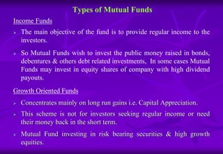 Types of Mutual Funds 
Income Funds 
 The main objective of the fund is to provide regular income to the 
investors. 
 So Mutual Funds wish to invest the public money raised in bonds, 
debentures & others debt related investments, In some cases Mutual 
Funds may invest in equity shares of company with high dividend 
payouts. 
Growth Oriented Funds 
 Concentrates mainly on long run gains i.e. Capital Appreciation. 
 This scheme is not for investors seeking regular income or need 
their money back in the short term. 
 Mutual Fund investing in risk bearing securities & high growth 
equities. 
 