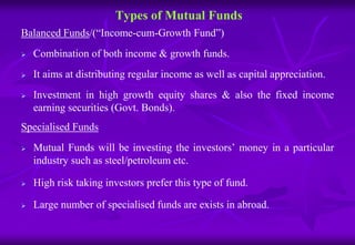 Types of Mutual Funds 
Balanced Funds/(“Income-cum-Growth Fund”) 
 Combination of both income & growth funds. 
 It aims at distributing regular income as well as capital appreciation. 
 Investment in high growth equity shares & also the fixed income 
earning securities (Govt. Bonds). 
Specialised Funds 
 Mutual Funds will be investing the investors’ money in a particular 
industry such as steel/petroleum etc. 
 High risk taking investors prefer this type of fund. 
 Large number of specialised funds are exists in abroad. 
 