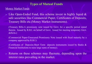 Types of Mutual Funds 
Money Market Funds 
 Like Open-Ended Fund, this scheme invest in highly liquid & 
safe securities like Commercial Paper, Certificates of Deposits, 
Treasury Bills etc.(Money Market Instruments). 
(Treasury Bills-A promissory note issued by Govt. for a specific period stated 
therein. Issued by R.B.I. on behalf of Govt. Issued for meeting temporary Govt. 
deficits.) 
(Commercial Paper-Unsecured Promissory Note issued with fixed maturity by a 
company approved by R.B.I.) 
(Certificates of Deposits-Short Term deposits instruments issued by Banks & 
Financial Institutions to raise large sums of money). 
 Returns on these schemes may fluctuate, depending upon the 
interest rates prevailing in the market. 
 