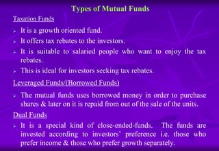 Types of Mutual Funds 
Taxation Funds 
 It is a growth oriented fund. 
 It offers tax rebates to the investors. 
 It is suitable to salaried people who want to enjoy the tax 
rebates. 
 This is ideal for investors seeking tax rebates. 
Leveraged Funds/(Borrowed Funds) 
 The mutual funds uses borrowed money in order to purchase 
shares & later on it is repaid from out of the sale of the units. 
Dual Funds 
 It is a special kind of close-ended-funds. The funds are 
invested according to investors’ preference i.e. those who 
prefer income & those who prefer growth separately. 
 