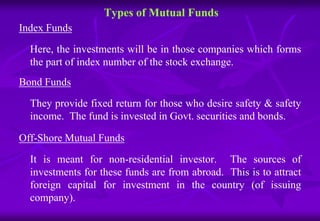 Types of Mutual Funds 
Index Funds 
Here, the investments will be in those companies which forms 
the part of index number of the stock exchange. 
Bond Funds 
They provide fixed return for those who desire safety & safety 
income. The fund is invested in Govt. securities and bonds. 
Off-Shore Mutual Funds 
It is meant for non-residential investor. The sources of 
investments for these funds are from abroad. This is to attract 
foreign capital for investment in the country (of issuing 
company). 
 