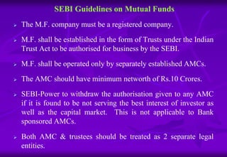 SEBI Guidelines on Mutual Funds 
 The M.F. company must be a registered company. 
 M.F. shall be established in the form of Trusts under the Indian 
Trust Act to be authorised for business by the SEBI. 
 M.F. shall be operated only by separately established AMCs. 
 The AMC should have minimum networth of Rs.10 Crores. 
 SEBI-Power to withdraw the authorisation given to any AMC 
if it is found to be not serving the best interest of investor as 
well as the capital market. This is not applicable to Bank 
sponsored AMCs. 
 Both AMC & trustees should be treated as 2 separate legal 
entities. 
 
