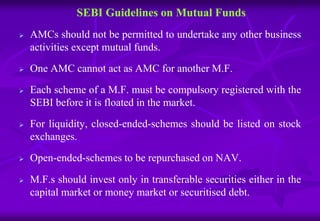 SEBI Guidelines on Mutual Funds 
 AMCs should not be permitted to undertake any other business 
activities except mutual funds. 
 One AMC cannot act as AMC for another M.F. 
 Each scheme of a M.F. must be compulsory registered with the 
SEBI before it is floated in the market. 
 For liquidity, closed-ended-schemes should be listed on stock 
exchanges. 
 Open-ended-schemes to be repurchased on NAV. 
 M.F.s should invest only in transferable securities either in the 
capital market or money market or securitised debt. 
 