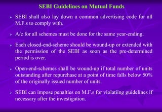 SEBI Guidelines on Mutual Funds 
 SEBI shall also lay down a common advertising code for all 
M.F.s to comply with. 
 A/c for all schemes must be done for the same year-ending. 
 Each closed-end-scheme should be wound-up or extended with 
the permission of the SEBI as soon as the pre-determined 
period is over. 
 Open-end-schemes shall be wound-up if total number of units 
outstanding after repurchase at a point of time falls below 50% 
of the originally issued number of units. 
 SEBI can impose penalties on M.F.s for violatiing guidelines if 
necessary after the investigation. 
 