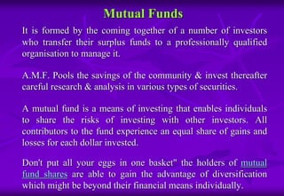 Mutual Funds 
It is formed by the coming together of a number of investors 
who transfer their surplus funds to a professionally qualified 
organisation to manage it. 
A.M.F. Pools the savings of the community & invest thereafter 
careful research & analysis in various types of securities. 
A mutual fund is a means of investing that enables individuals 
to share the risks of investing with other investors. All 
contributors to the fund experience an equal share of gains and 
losses for each dollar invested. 
Don't put all your eggs in one basket" the holders of mutual 
fund shares are able to gain the advantage of diversification 
which might be beyond their financial means individually. 
 