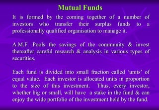 Mutual Funds 
It is formed by the coming together of a number of 
investors who transfer their surplus funds to a 
professionally qualified organisation to manage it. 
A.M.F. Pools the savings of the community & invest 
thereafter careful research & analysis in various types of 
securities. 
Each fund is divided into small fraction called ‘units’ of 
equal value. Each investor is allocated units in proportion 
to the size of this investment. Thus, every investor, 
whether big or small, will have a stake in the fund & can 
enjoy the wide portfolio of the investment held by the fund. 
 