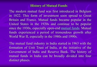 History of Mutual Funds 
The modern mutual fund was first introduced in Belgium 
in 1822. This form of investment soon spread to Great 
Britain and France. Mutual funds became popular in the 
United States in the 1920s and continue to be popular 
since the 1930s, especially open-end mutual funds. Mutual 
funds experienced a period of tremendous growth after 
World War II, especially in the 1980s and 1990s. 
The mutual fund industry in India started in 1963 with the 
formation of Unit Trust of India, at the initiative of the 
Government of India and Reserve Bank. The history of 
mutual funds in India can be broadly divided into four 
distinct phases. 
 
