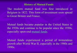 History of Mutual Funds 
The modern mutual fund was first introduced in 
Belgium in 1822. This form of investment soon spread 
to Great Britain and France. 
Mutual funds became popular in the United States in 
the 1920s and continue to be popular since the 1930s, 
especially open-end mutual funds. 
Mutual funds experienced a period of tremendous 
growth after World War II, especially in the 1980s and 
1990s. 
 