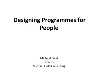 Designing Programmes for
People
Michael Field
Director
Michael Field Consulting
 