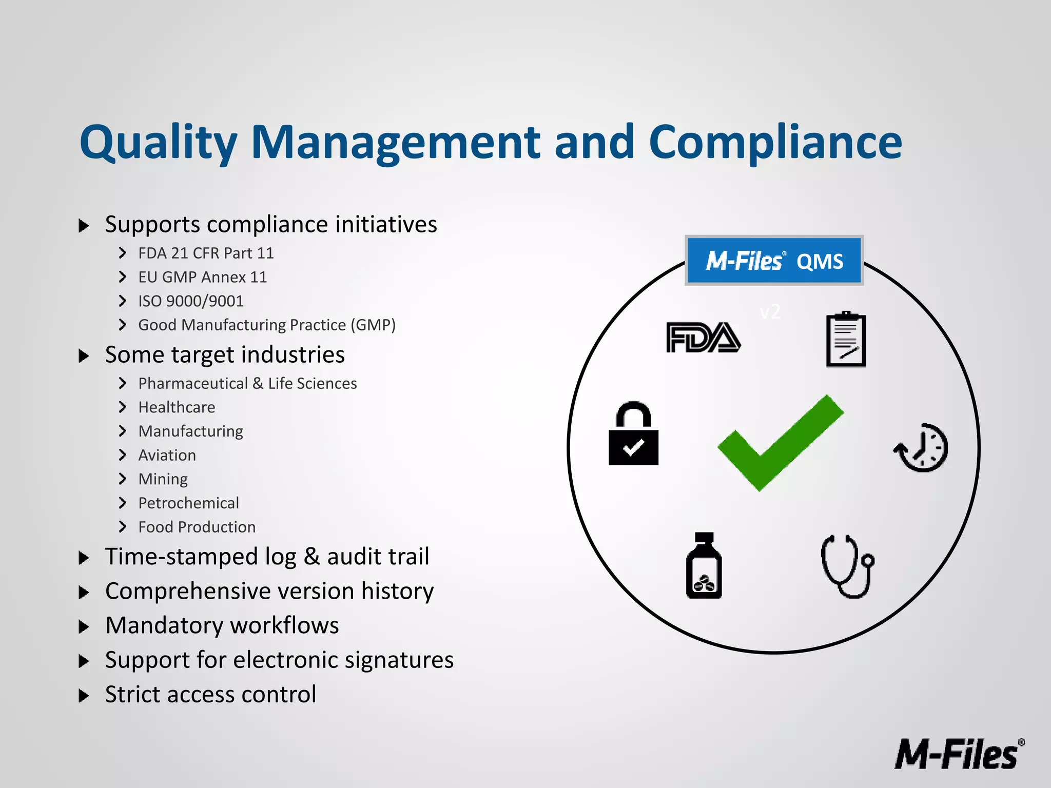Supports compliance initiatives
FDA 21 CFR Part 11
EU GMP Annex 11
ISO 9000/9001
Good Manufacturing Practice (GMP)
Some target industries
Pharmaceutical & Life Sciences
Healthcare
Manufacturing
Aviation
Mining
Petrochemical
Food Production
Time-stamped log & audit trail
Comprehensive version history
Mandatory workflows
Support for electronic signatures
Strict access control
Quality Management and Compliance
v2
QMS
 
