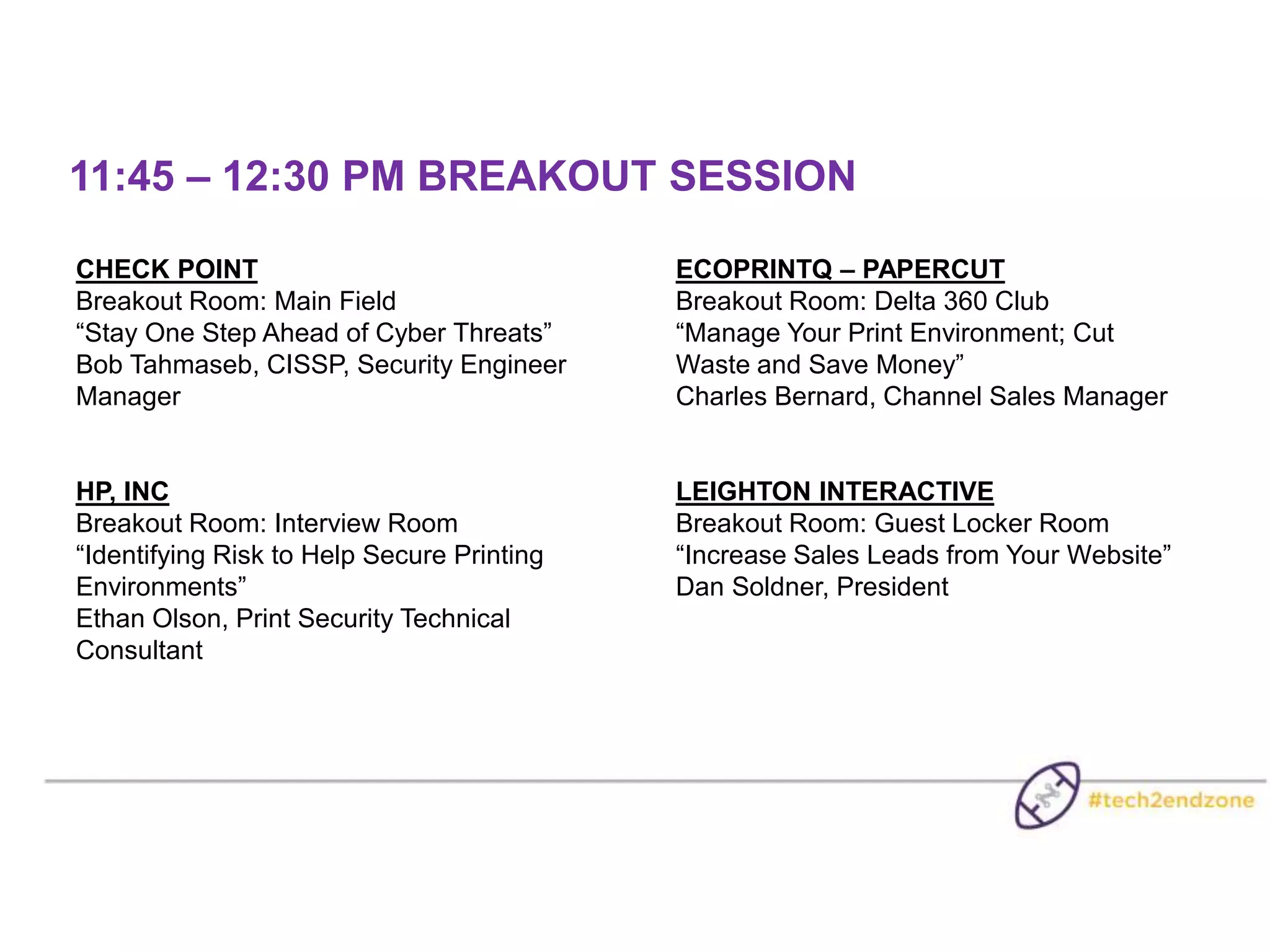 11:45 – 12:30 PM BREAKOUT SESSION
CHECK POINT
Breakout Room: Main Field
“Stay One Step Ahead of Cyber Threats”
Bob Tahmaseb, CISSP, Security Engineer
Manager
HP, INC
Breakout Room: Interview Room
“Identifying Risk to Help Secure Printing
Environments”
Ethan Olson, Print Security Technical
Consultant
ECOPRINTQ – PAPERCUT
Breakout Room: Delta 360 Club
“Manage Your Print Environment; Cut
Waste and Save Money”
Charles Bernard, Channel Sales Manager
LEIGHTON INTERACTIVE
Breakout Room: Guest Locker Room
“Increase Sales Leads from Your Website”
Dan Soldner, President
 