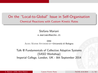 On the “Local-to-Global” Issue in Self-Organisation
Chemical Reactions with Custom Kinetic Rates
Stefano Mariani
s.mariani@unibo.it
DISI
Alma Mater Studiorum—Università di Bologna
Talk @ Fundamentals of Collective Adaptive Systems
(SASO Workshop)
Imperial College, London, UK - 8th September 2014
S. Mariani (DISI, Alma Mater) Custom Kinetic Rates FoCAS, 8/9/2014 1 / 52
 