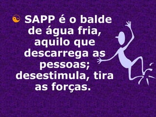 SAPP é o balde de água fria, aquilo que descarrega as pessoas; desestimula, tira as forças.  