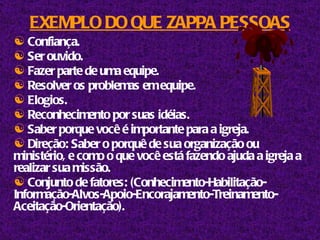 EXEMPLO DO QUE ZAPPA PESSOAS Confiança. Ser ouvido. Fazer parte de uma equipe. Resolver os problemas em equipe. Elogios. Reconhecimento por suas idéias. Saber porque você é importante para a igreja. Direção: Saber o porquê de sua organização ou ministério, e como o que você está fazendo ajuda a igreja a realizar sua missão. Conjunto de fatores: (Conhecimento-Habilitação-Informação-Alvos-Apoio-Encorajamento-Treinamento-Aceitação-Orientação). 
