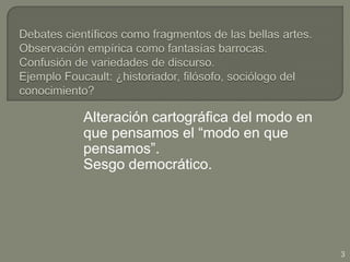 Debates científicos como fragmentos de las bellas artes.Observación empírica como fantasías barrocas.Confusión de variedades de discurso.Ejemplo Foucault: ¿historiador, filósofo, sociólogo del conocimiento?Alteración cartográfica del modo en que pensamos el “modo en que pensamos”.Sesgo democrático.3