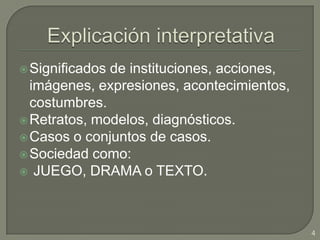 Explicación interpretativaSignificados de instituciones, acciones, imágenes, expresiones, acontecimientos, costumbres.Retratos, modelos, diagnósticos.Casos o conjuntos de casos.Sociedad como: JUEGO, DRAMA o TEXTO. 4