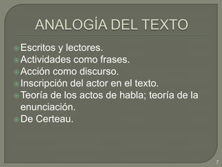 ANALOGÍA DEL TEXTOEscritos y lectores.Actividades como frases.Acción como discurso.Inscripción del actor en el texto.Teoría de los actos de habla; teoría de la enunciación.De Certeau. 7