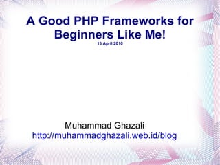 A Good PHP Frameworks for Beginners Like Me! 13 April 2010 Muhammad Ghazali http://muhammadghazali.web.id/blog 