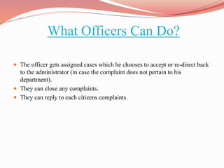 What Officers Can Do?
 The officer gets assigned cases which he chooses to accept or re-direct back
to the administrator (in case the complaint does not pertain to his
department).
 They can close any complaints.
 They can reply to each citizens complaints.
 