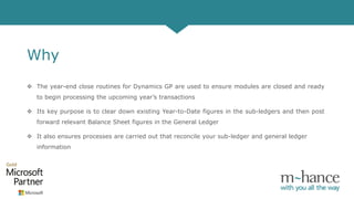 Why
 The year-end close routines for Dynamics GP are used to ensure modules are closed and ready
to begin processing the upcoming year’s transactions
 Its key purpose is to clear down existing Year-to-Date figures in the sub-ledgers and then post
forward relevant Balance Sheet figures in the General Ledger
 It also ensures processes are carried out that reconcile your sub-ledger and general ledger
information
 