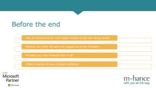 Before the end
Post all transactions for each ledger related to the year being closed
Ensure ALL other GP users are logged out of the Company
Create your new Financial Year in GP
Take a backup of your Company database
 