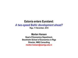 Estonia enters Euroland:
A two-speed Baltic development ahead?
             Riga, 11 November, 2010


               Morten Hansen
        Head of Economics Department,
     Stockholm School of Economics in Riga
           Director, NMS Consulting
         morten.hansen@sseriga.edu.lv
 
