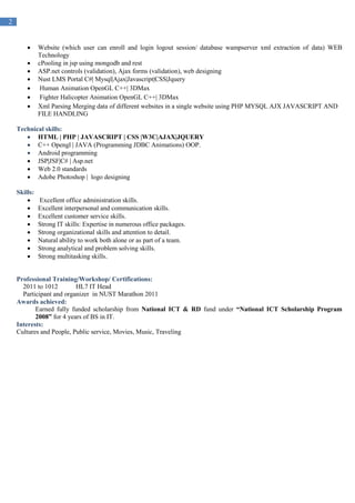 2
 Website (which user can enroll and login logout session/ database wampserver xml extraction of data) WEB
Technology
 cPooling in jsp using mongodb and rest
 ASP.net controls (validation), Ajax forms (validation), web designing
 Nust LMS Portal C#| Mysql|Ajax|Javascript|CSS|Jquery
 Human Animation OpenGL C++| 3DMax
 Fighter Halicopter Animation OpenGL C++| 3DMax
 Xml Parsing Merging data of different websites in a single website using PHP MYSQL AJX JAVASCRIPT AND
FILE HANDLING
Technical skills:
 HTML | PHP | JAVASCRIPT | CSS |W3C|AJAX|JQUERY
 C++ Opengl | JAVA (Programming JDBC Animations) OOP.
 Android programming
 JSP|JSF|C# | Asp.net
 Web 2.0 standards
 Adobe Photoshop | logo designing
Skills:
 Excellent office administration skills.
 Excellent interpersonal and communication skills.
 Excellent customer service skills.
 Strong IT skills: Expertise in numerous office packages.
 Strong organizational skills and attention to detail.
 Natural ability to work both alone or as part of a team.
 Strong analytical and problem solving skills.
 Strong multitasking skills.
Professional Training/Workshop/ Certifications:
2011 to 1012 HL7 IT Head
Participant and organizer in NUST Marathon 2011
Awards achieved:
Earned fully funded scholarship from National ICT & RD fund under “National ICT Scholarship Program
2008” for 4 years of BS in IT.
Interests:
Cultures and People, Public service, Movies, Music, Traveling
 