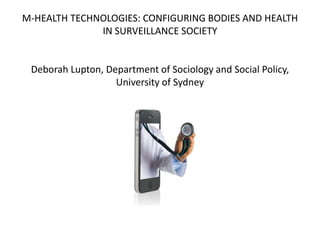 M-HEALTH TECHNOLOGIES: CONFIGURING BODIES AND HEALTH
              IN SURVEILLANCE SOCIETY


 Deborah Lupton, Department of Sociology and Social Policy,
                   University of Sydney
 