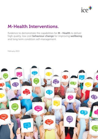 M-Health Interventions.
Evidence to demonstrate the capabilities for M - Health to deliver
high quality, low cost behaviour change for improving wellbeing
and long term condition self-management.



February 2013
 