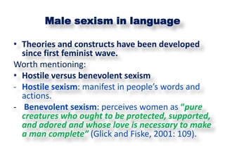 Male sexism in language

• Theories and constructs have been developed
  since first feminist wave.
Worth mentioning:
• Hostile versus benevolent sexism
- Hostile sexism: manifest in people’s words and
  actions.
- Benevolent sexism: perceives women as “pure
  creatures who ought to be protected, supported,
  and adored and whose love is necessary to make
  a man complete” (Glick and Fiske, 2001: 109).
 