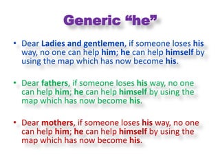 Generic “he”
• Dear Ladies and gentlemen, if someone loses his
  way, no one can help him; he can help himself by
  using the map which has now become his.

• Dear fathers, if someone loses his way, no one
  can help him; he can help himself by using the
  map which has now become his.

• Dear mothers, if someone loses his way, no one
  can help him; he can help himself by using the
  map which has now become his.
 