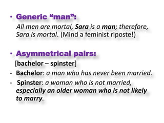 • Generic “man”:
  All men are mortal, Sara is a man; therefore,
  Sara is mortal. (Mind a feminist riposte!)

• Asymmetrical pairs:
  [bachelor – spinster]
- Bachelor: a man who has never been married.
- Spinster: a woman who is not married,
   especially an older woman who is not likely
   to marry.
 