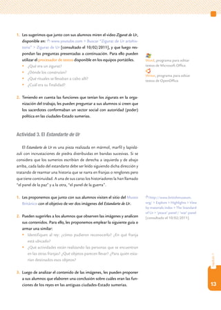 1.	 Les sugerimos que junto con sus alumnos miren el video Zigurat de Ur,
    disponible en: www.youtube.com > Buscar “Zigurat de Ur artehis-
    toria” > Zigurat de Ur [consultado el 10/02/2011], y que luego res-
    pondan las preguntas presentadas a continuación. Para ello pueden
    utilizar el procesador de textos disponible en los equipos portátiles.    Word, programa para editar
    	¿Qué era un zigurat?                                                    textos de Microsoft Office.
    	¿Dónde los construían?
                                                                              Writer, programa para editar
    	¿Qué rituales se llevaban a cabo allí?                                  textos de OpenOffice.
    	¿Cuál era su finalidad?

2.	 Teniendo en cuenta las funciones que tenían los zigurats en la orga-
    nización del trabajo, les pueden preguntar a sus alumnos si creen que
    los sacerdotes conformaban un sector social con autoridad (poder)
    política en las ciudades-Estado sumerias.



Actividad 3. El Estandarte de Ur

    El Estandarte de Ur es una pieza realizada en mármol, marfil y lapislá-
zuli con incrustaciones de piedra distribuidas en bandas sucesivas. Si se
considera que los sumerios escribían de derecha a izquierda y de abajo
arriba, cada lado del estandarte debe ser leído siguiendo dicha dirección y
tratando de rearmar una historia que se narra en franjas o renglones pero
que tiene continuidad. A una de sus caras los historiadores la han llamado
“el panel de la paz” y a la otra, “el panel de la guerra”.

1.	 Les proponemos que junto con sus alumnos visiten el sitio del Museo          http://www.britishmuseum.
    Británico con el objetivo de ver dos imágenes del Estandarte de Ur.       org/ > Explore > Highlights > View
                                                                              by materials index > The Standard
                                                                              of Ur > ‘peace’ panel / ‘war’ panel
2.	 Pueden sugerirles a los alumnos que observen las imágenes y analicen      [consultado el 10/02/2011].
    sus contenidos. Para ello, les proponemos emplear la siguiente guía o
    armar una similar:
    	Identifiquen al rey: ¿cómo pudieron reconocerlo? ¿En qué franja
       está ubicado?
    	¿Qué actividades están realizando las personas que se encuentran
       en las otras franjas? ¿Qué objetos parecen llevar? ¿Para quién esta-
                                                                                                                    capítulo 1




       rían destinados esos objetos?

3.	 Luego de analizar el contenido de las imágenes, les pueden proponer
    a sus alumnos que elaboren una conclusión sobre cuáles eran las fun-
    ciones de los reyes en las antiguas ciudades-Estado sumerias.                                                   13
 