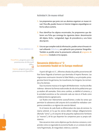 Actividad 4. Un museo virtual

                                             1.	 Les proponemos que junto con sus alumnos organicen un museo vir-
                                                 tual. Para ello, pueden buscar en Internet imágenes arqueológicas so-
                                                 bre la cultura sumeria.

                                             2.	 Para identificar los objetos encontrados, les proponemos que ela-
                                                 boren una ficha que contenga los siguientes datos: denominación
                                                 del objeto, fecha / antigüedad, lugar de procedencia y una breve
                                                 descripción.

                                             3.	 Una vez que compilen toda la información, pueden armar el museo vir-
                       www.slideshare.net        tual utilizando Slideshare, una aplicación para presentar fotografías.
                                                 También es posible armar la presentación utilizando el programa de
                                                 diapositivas instalado en los equipos.

           PowerPoint, programa para crear
               presentaciones de Microsoft
                                   Office.
                                             Secuencia didáctica n.º 2
                                             La economía feudal en la Europa medieval
             Impress, programa para armar
             presentaciones de OpenOffice.       A partir del siglo iii d. C., diferentes oleadas de pueblos provenientes del
                                             Este fueron llegando al territorio que dominaba el Imperio Romano. Las
                                             migraciones continuaron durante la Edad Media y sus principales prota-
                                             gonistas fueron los germanos, los musulmanes, los húngaros, los norman-
                                             dos y los daneses.
                                                 Esas incursiones masivas en la región del Mediterráneo –muchas de ellas
                                             violentas– alteraron las formas tradicionales de vida de las poblaciones que
                                             ya estaban allí asentadas. Entre otros cambios, se debilitó el comercio, y
                                             la actividad económica se fue centrando cada vez más en el feudo como
                                             unidad productiva agropecuaria.
                                                 Los feudos eran relativamente autosuficientes y todas las tareas que
                                             permitían la subsistencia del conjunto de la sociedad las realizaban cam-
                                             pesinos sometidos a un régimen de coerción laboral.
                                                 En el interior de cada feudo se diferenciaban dos tipos de terrenos: la
                                             reserva señorial, en la que los siervos debían trabajar obligatoriamente
                                             (llamada “serna”), y el conjunto de las pequeñas explotaciones familiares
Historia




                                             (o “mansos”), de las que disponían los campesinos para su propia sub-
                                             sistencia.
                                                 Esta secuencia tiene como objetivos que los alumnos conozcan y com-
                                             prendan cómo se organizaba la economía feudal, en un contexto de sobe-
14                                           ranía fragmentada, de inseguridad, violencia y coerción.
 