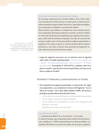 Economías de exportación de productos minerales
                                                          En los países productores de minerales [México, Perú, Chile y Boli-
                                                          via], la producción minera pasó en su mayor parte a manos de com-
                                                          pañías extranjeras de gran poder financiero y capacidad tecnológica,
                                                          que constituyeron verdaderas “economías de enclave”.
                                                          Estos enclaves, que tendieron a comportarse como sistemas econó-
                                                          micos separados del sistema productivo nacional, se dieron también
                                                          en cierto tipo de plantaciones explotadas por organizaciones extran-
                                                          jeras, sobre todo de productos tropicales. Este tipo de economía de
                                                          enclave se utiliza como criterio para tipificar a algunos países frente a
                     Ossenbach Sauter, G.: “Estado y
           educación en América Latina a partir de
                                                          aquellos en los cuales se ejerció un control nacional sobre el sistema
              su independencia (siglos xix y xx)”, en     productivo y, por tanto, se dieron otros patrones de integración so-
           Revista Iberoamericana de Educación: Estado
             y Educación, n.º 1, enero-abril de 1993.     cial y distintos tipos de movimientos sociales.



                                                         2.	 Luego, les sugerimos que junto con sus alumnos miren el siguiente
                                                             video sobre el modelo agroexportador: http://www.youtube.com
                                                             > Buscar: “el modelo agroexportador canal encuentro” > El modelo
                                                             agroexportador [consultado el 10/03/2011], y debatan sobre la si-
                                                             guiente cuestión: ¿qué tipo de economía exportadora es la que se pre-
                                                             senta y analiza en el video?



                                                         Actividad 2. Producción y comercialización en Yucatán

                                                         1.	 Para responder las preguntas presentadas a continuación, les sugeri-
                                                             mos proponerles a sus estudiantes la lectura del fragmento “Los es-
                                                             clavos de Yucatán”, de la obra México bárbaro (1908), del escritor y
                                                             periodista estadounidense John Kenneth Turner.
                                                             •	 ¿Cómo denomina y describe el autor a los hacendados henequeneros?
                                                             •	 ¿Cómo logra la confianza de los hacendados?
                                                             •	 ¿Cómo califican los hacendados y el autor a los trabajadores del
                                                                 henequén? ¿Por qué?
                                                             •	 ¿Qué denuncia el autor con esta obra?


                                                           Los esclavos de Yucatán
Historia




                                                           […] ¿Esclavitud en México? Sí, yo la encontré […] en Yucatán.
                                                           La costa de Yucatán, que comprende la parte central norte de la penín-
                                                           sula, se halla casi a 1.500 km directamente al sur de Nueva Orleans. La
                                                           superficie del Estado es casi toda roca sólida, tan dura que, en general,
20
 